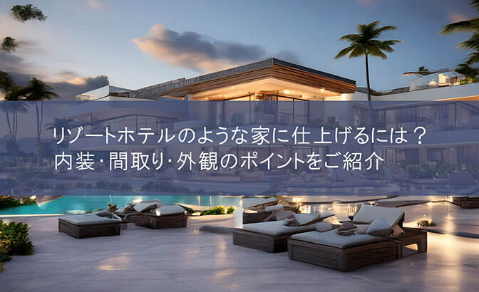 リゾートホテルのような家に仕上げるには？　内装・間取り・外観のポイントをご紹介